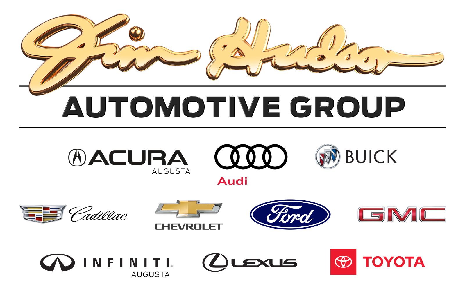 The Jim Hudson Automotive Group logo composed of Jim Hudson's signature in gold cursive font with black shadows. Two black horizontal lines surround the words Automotive Group in black capitalized font just below the signature. Affiliated automotive logos are below the second horizontal line in three horizontal rows. The first row includes the Acura logo (a circled, capitalized A before the word Acura in bold, black font), the Audi logo (four black overlapping circular outlines with the word Audi in small red font below the first two rings), and the Buick logo (a red, white, and blue shield outline in silver with a silver bar diagonally from the upper left corner to bottom right side arranged in a diagonal line with the lower end on the left contained in a silver circle with the word Buick in black font to the right). The second row includes the Cadillac logo (red and gold wings with the word Cadillac in black cursive font to the right), the Chevrolet logo (a gold symmetric cross with a silver border and the word Chevrolet in bold black font centered below it), the Ford logo (a blue oval with a white oval outline edging the inside and the word Ford in white stylized cursive font), and the GMC logo (the letters GMC in red bold font). The third row includes the Infiniti of Augusta logo (a capitalized B with a rounded stem and a v shape separating the loops rotated 90 degrees to the right to form a stylized infiniti symbol. The word Infiniti is in black bold font with the word Augusta in smaller black font right marginated below it), the Lexus logo (a circle with a black bold L forming a 45 degree angle inside it without touching the left side, followed by the word Lexus in black bold font to the right), and the Toyota logo (a red square with a white circular outline centered inside it. The circle has a white convex line at the top quarter of the circle and a white narrow vertical oval outline in its center. The word Toyota is in red bold font to the right of the square).