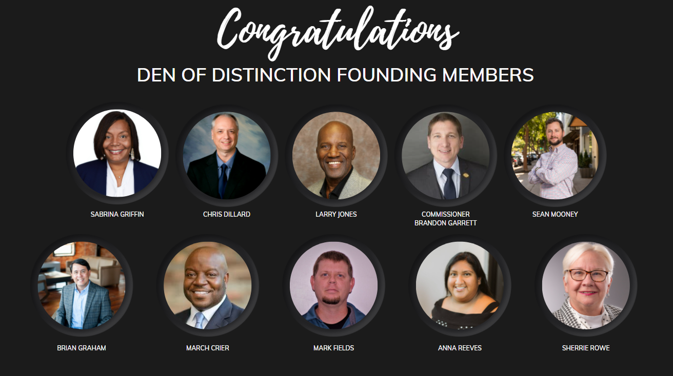 A black rectangular background with the word Congratulations in stylized white font, followed by Den of Distinction Founding Members in plaint white font. Two rows of five images depict the founding members and are described as follows: Sabrina Griffin an African American female wearing a blue blazer, white shirt, necklace and earrings posing for a photo against a white background, Chris Dillard a Caucasian male wearing a blue blazer, blue shirt, blue tie posing for a photo against a blue and white background, Larry Jones an African American male wearing a gray blazer, black shirt, posing for a photo against a brown background, Commissioner Brandon Garrett a Caucasian male wearing a gray blazer, white shirt, blue tie, gold lapel pin, posing for a photo against a gray background, Sean Mooney a Caucasian male wearing a striped collared shirt, arms crossed, posing for a photo outside with buildings in the background, Brian Graham a Caucasian male wearing a striped blazer, blue shirt, sitting down, posing for a photo with furniture in the background, March Crier an African American male wearing a blue blazer, white shirt, blue tie, posing for a photo against a blurred brown background, Mark Fields a Caucasian male wearing a blue striped shirt, with a black undershirt, posing for a photo, Anna Reeves a Hispanic female wearing a black dress with white design posing for a photo, and Sherrie Rowe a Caucasian female wearing glasses, checkered blazer, white shirt, black and white polka dot scarf posing for a photo against a gray and white background.